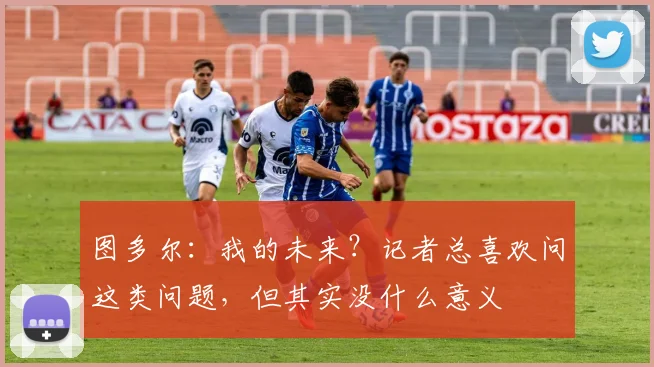 图多尔：我的未来？记者总喜欢问这类问题，但其实没什么意义