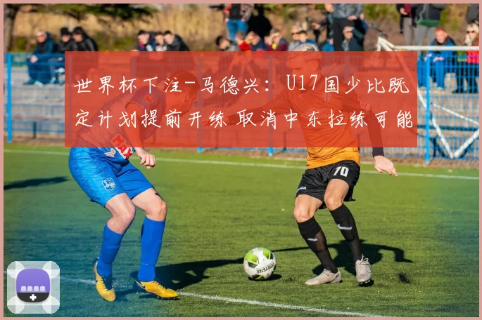 世界杯下注-马德兴：U17国少比既定计划提前开练 取消中东拉练可能去韩国